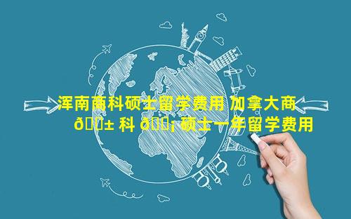 浑南商科硕士留学费用 加拿大商 🐱 科 🐡 硕士一年留学费用